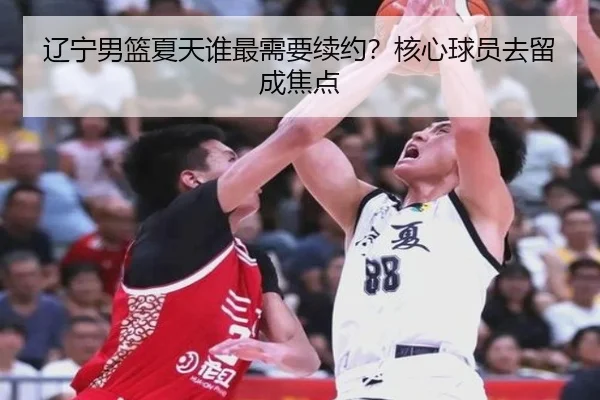 辽宁男篮夏天谁最需要续约？核心球员去留成焦点