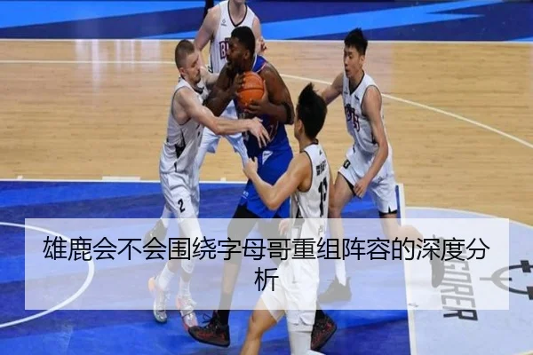 雄鹿会不会围绕字母哥重组阵容的深度分析