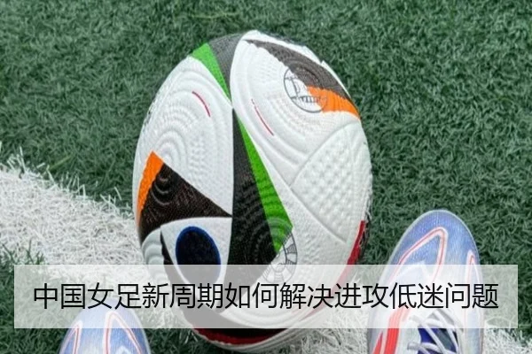 中国女足新周期如何解决进攻低迷问题